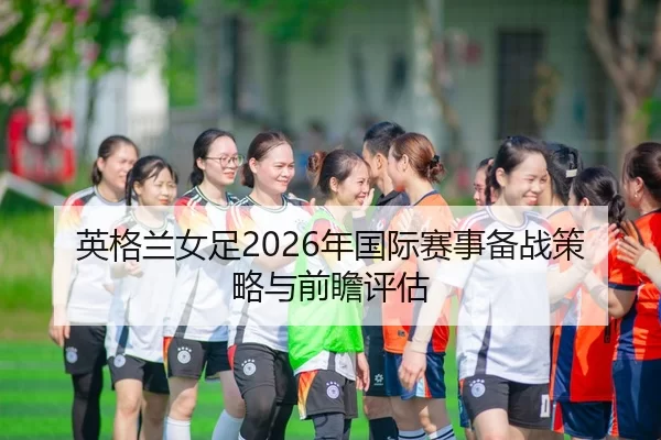 英格兰女足2026年国际赛事备战策略与前瞻评估